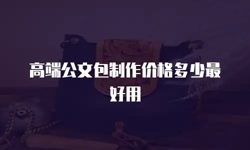 高端公文包制作价格多少最好用