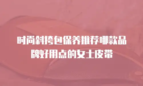 时尚斜挎包保养推荐哪款品牌好用点的女士皮带