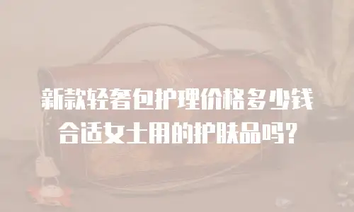 新款轻奢包护理价格多少钱合适女士用的护肤品吗？