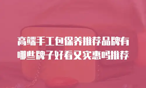 高端手工包保养推荐品牌有哪些牌子好看又实惠吗推荐