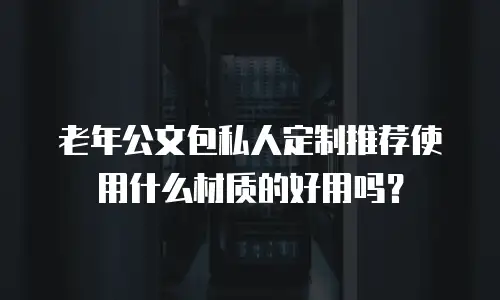 老年公文包私人定制推荐使用什么材质的好用吗？