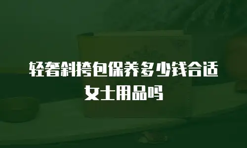 轻奢斜挎包保养多少钱合适女士用品吗