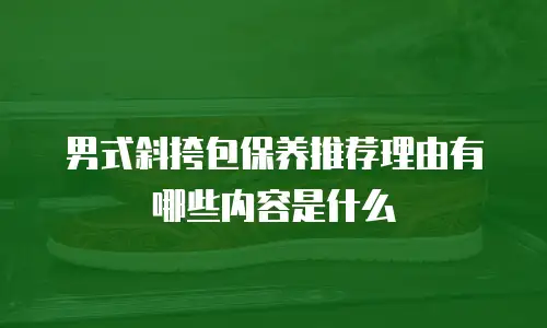 男式斜挎包保养推荐理由有哪些内容是什么