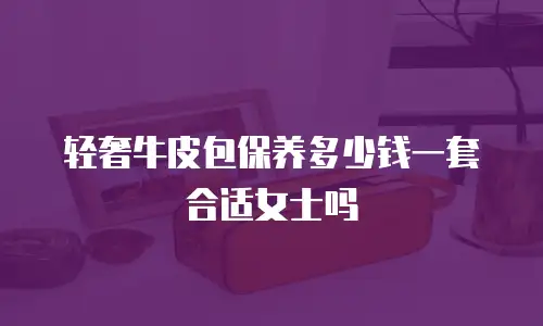 轻奢牛皮包保养多少钱一套合适女士吗