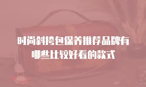 时尚斜挎包保养推荐品牌有哪些比较好看的款式