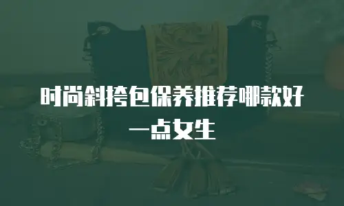 时尚斜挎包保养推荐哪款好一点女生