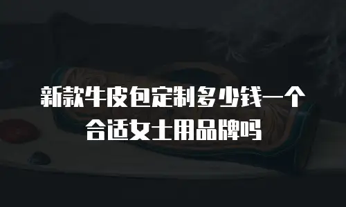 新款牛皮包定制多少钱一个合适女士用品牌吗