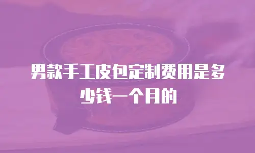 男款手工皮包定制费用是多少钱一个月的