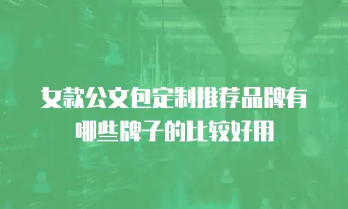 女款公文包定制推荐品牌有哪些牌子的比较好用