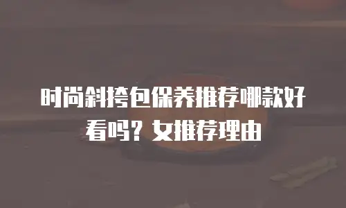 时尚斜挎包保养推荐哪款好看吗？女推荐理由