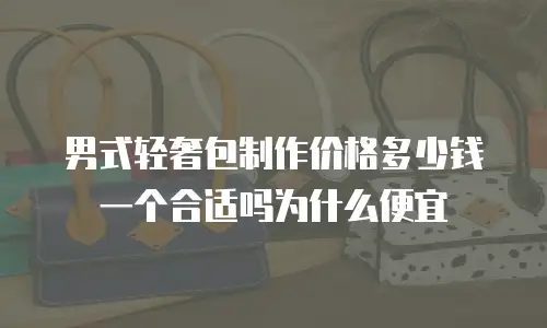 男式轻奢包制作价格多少钱一个合适吗为什么便宜