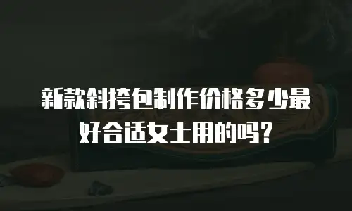 新款斜挎包制作价格多少最好合适女士用的吗？