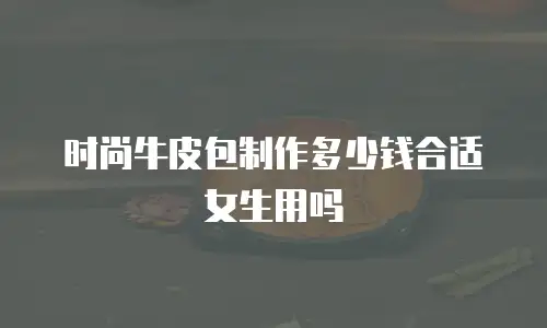 时尚牛皮包制作多少钱合适女生用吗