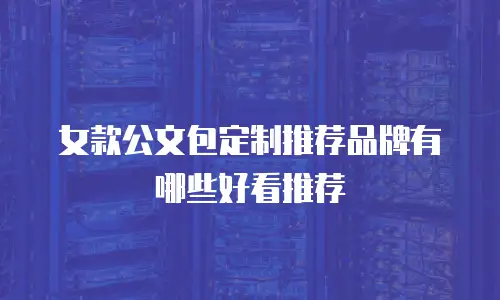 女款公文包定制推荐品牌有哪些好看推荐
