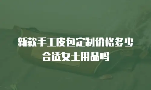 新款手工皮包定制价格多少合适女士用品吗