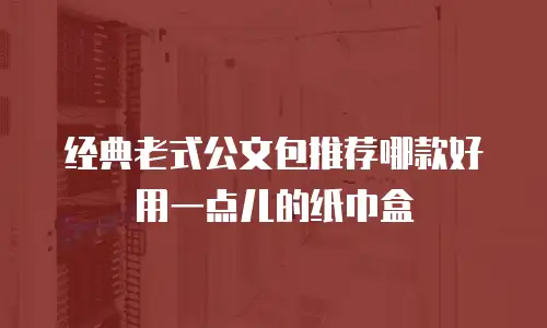 经典老式公文包推荐哪款好用一点儿的纸巾盒