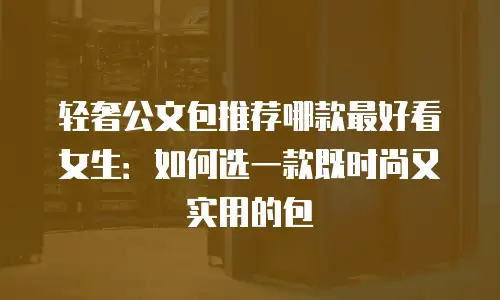 轻奢公文包推荐哪款最好看女生：如何选一款既时尚又实用的包