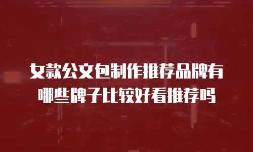 女款公文包制作推荐品牌有哪些牌子比较好看推荐吗