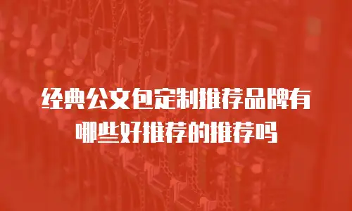 经典公文包定制推荐品牌有哪些好推荐的推荐吗