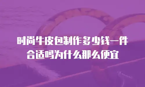 时尚牛皮包制作多少钱一件合适吗为什么那么便宜