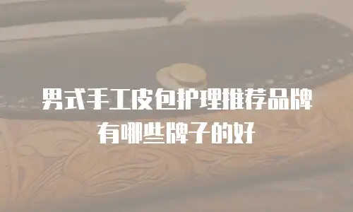男式手工皮包护理推荐品牌有哪些牌子的好