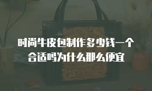 时尚牛皮包制作多少钱一个合适吗为什么那么便宜