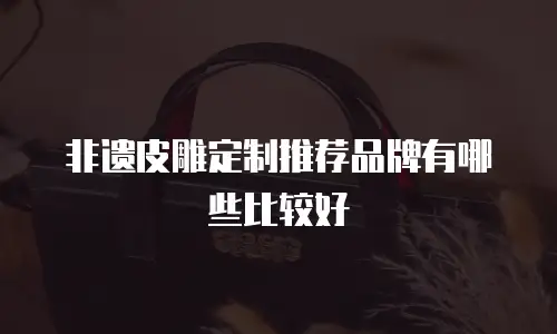 非遗皮雕定制推荐品牌有哪些比较好