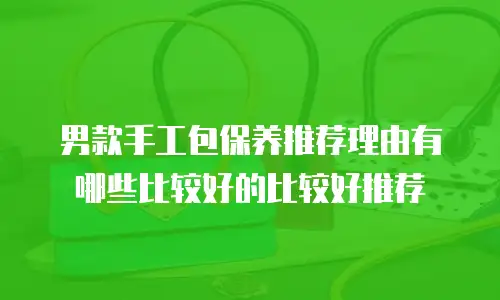 男款手工包保养推荐理由有哪些比较好的比较好推荐