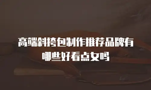 高端斜挎包制作推荐品牌有哪些好看点女吗