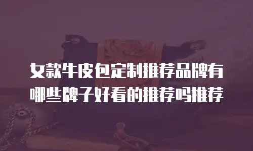 女款牛皮包定制推荐品牌有哪些牌子好看的推荐吗推荐