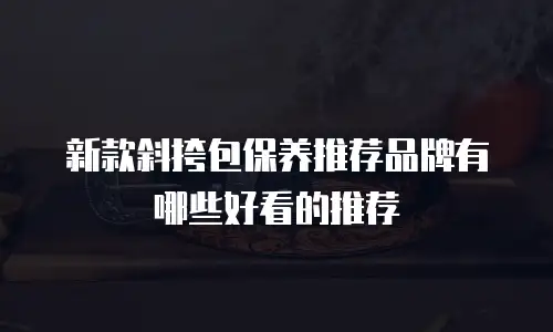 新款斜挎包保养推荐品牌有哪些好看的推荐