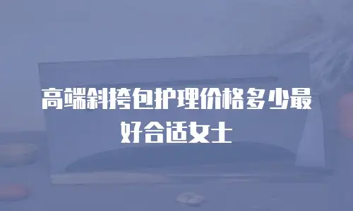 高端斜挎包护理价格多少最好合适女士