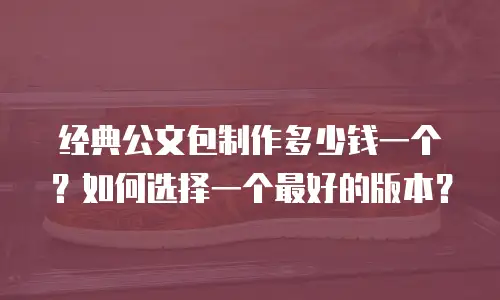 经典公文包制作多少钱一个？如何选择一个最好的版本？