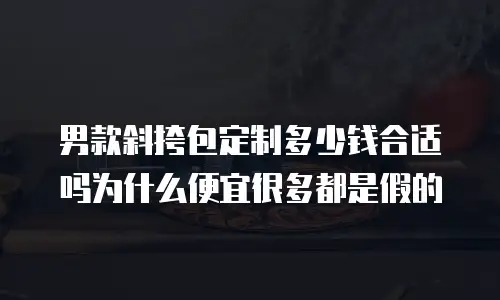 男款斜挎包定制多少钱合适吗为什么便宜很多都是假的
