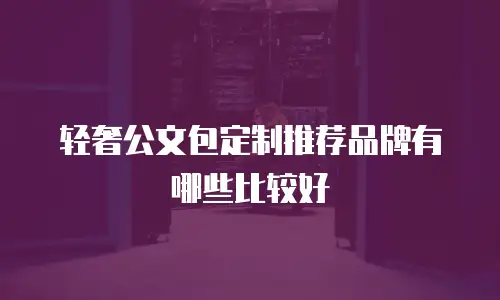 轻奢公文包定制推荐品牌有哪些比较好