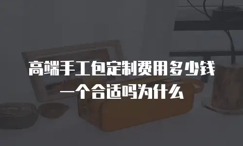 高端手工包定制费用多少钱一个合适吗为什么