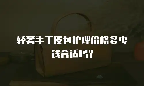 轻奢手工皮包护理价格多少钱合适吗？