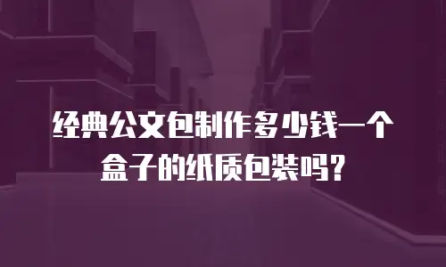 经典公文包制作多少钱一个盒子的纸质包装吗？