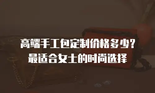 高端手工包定制价格多少？最适合女士的时尚选择