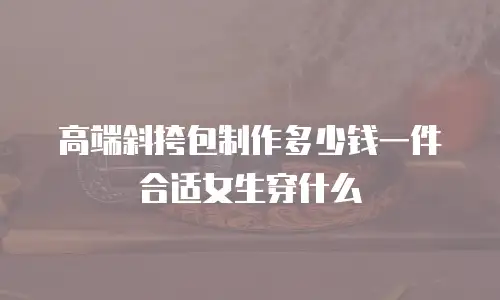 高端斜挎包制作多少钱一件合适女生穿什么
