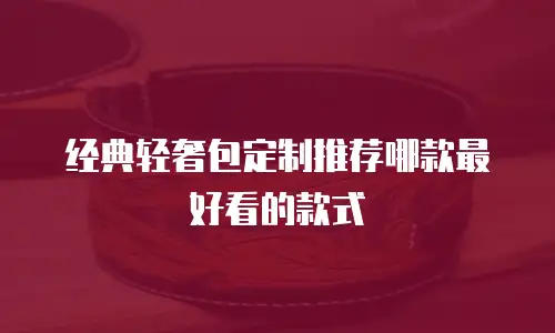 经典轻奢包定制推荐哪款最好看的款式