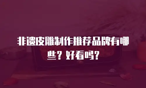 非遗皮雕制作推荐品牌有哪些？好看吗？