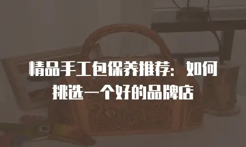 精品手工包保养推荐：如何挑选一个好的品牌店