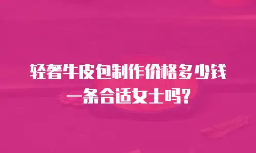 轻奢牛皮包制作价格多少钱一条合适女士吗？