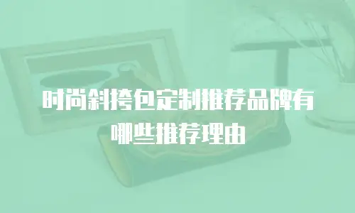 时尚斜挎包定制推荐品牌有哪些推荐理由