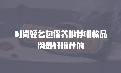 时尚轻奢包保养推荐哪款品牌最好推荐的