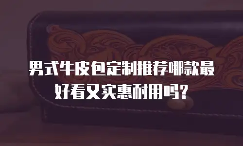 男式牛皮包定制推荐哪款最好看又实惠耐用吗？
