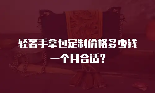轻奢手拿包定制价格多少钱一个月合适？