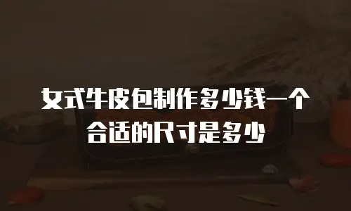 女式牛皮包制作多少钱一个合适的尺寸是多少