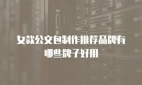 女款公文包制作推荐品牌有哪些牌子好用